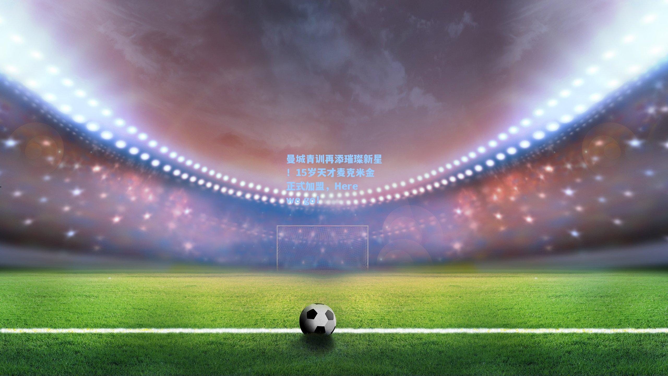 曼城青训再添璀璨新星！15岁天才麦克米金正式加盟，Here we go！